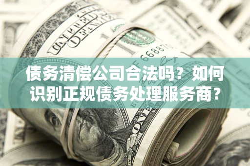 武汉债务清偿公司合法吗？如何识别正规债务处理服务商？